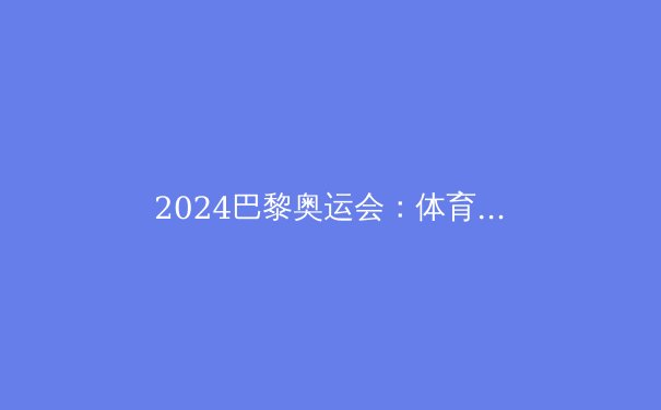 2024巴黎奥运会：体育革新与人类极限的新篇章 - 3