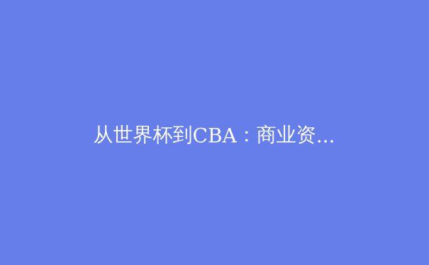 从世界杯到CBA：商业资本如何重塑现代体育的竞争格局与未来形态 - 3